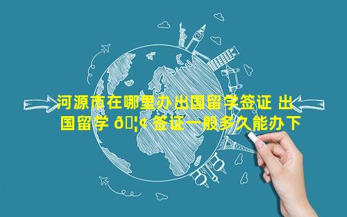 河源市在哪里办出国留学签证 出国留学 🦢 签证一般多久能办下 🐎 来